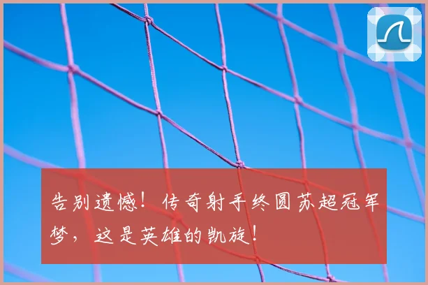 告别遗憾!传奇射手终圆苏超冠军梦,这是英雄的凯旋!