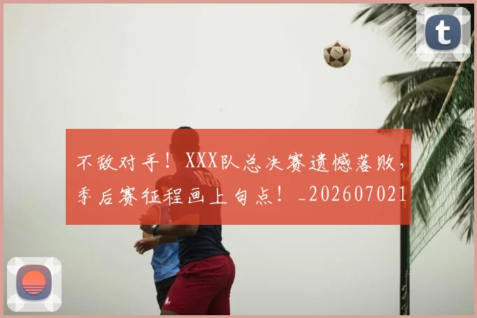 不敌对手！XXX队总决赛遗憾落败，季后赛征程画上句点！_20260702173436
