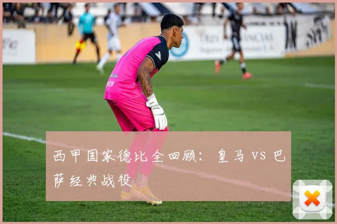 西甲国家德比全回顾：皇马 vs 巴萨经典战役