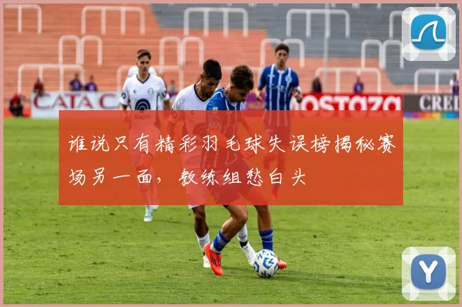 谁说只有精彩羽毛球失误榜揭秘赛场另一面，教练组愁白头
