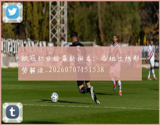 欧冠积分榜最新排名：各组出线形势解读_20260707151538