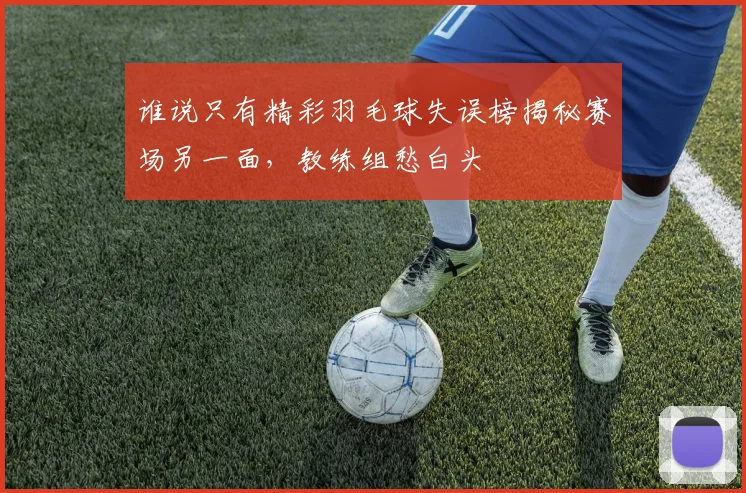 谁说只有精彩羽毛球失误榜揭秘赛场另一面，教练组愁白头