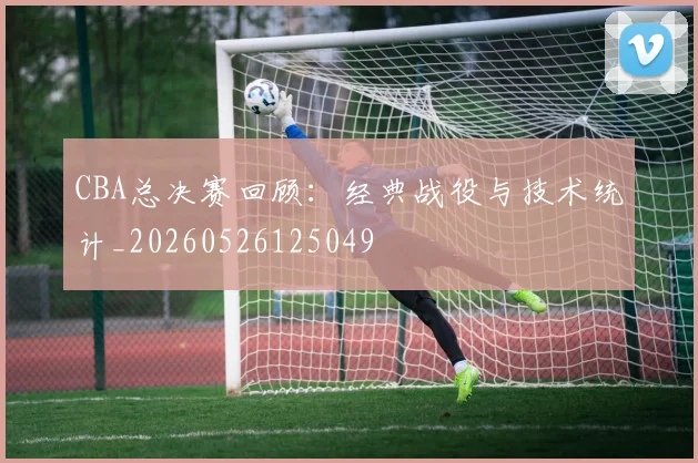 CBA总决赛回顾：经典战役与技术统计_20260526125049