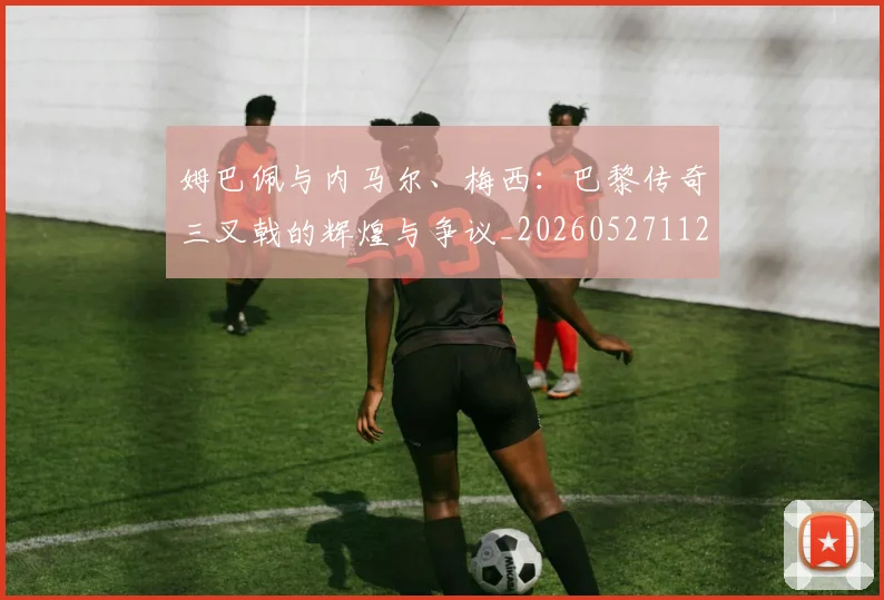 姆巴佩与内马尔、梅西：巴黎传奇三叉戟的辉煌与争议_20260527112120