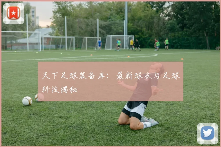 天下足球装备库:最新球衣与足球科技揭秘