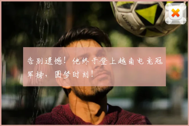 告别遗憾！他终于登上越南电竞冠军榜，圆梦时刻！