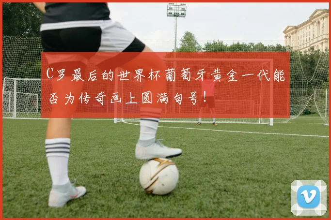 C罗最后的世界杯葡萄牙黄金一代能否为传奇画上圆满句号！